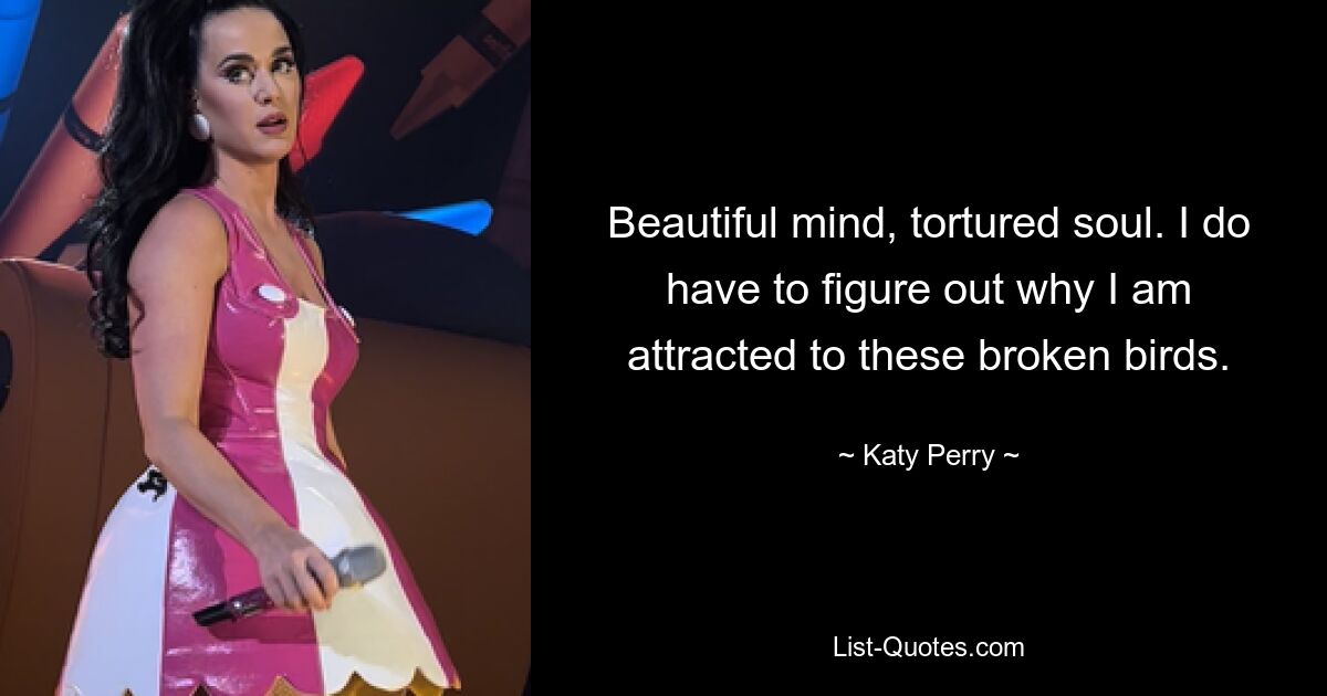 Beautiful mind, tortured soul. I do have to figure out why I am attracted to these broken birds. — © Katy Perry