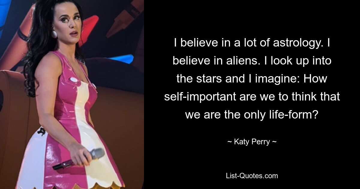 I believe in a lot of astrology. I believe in aliens. I look up into the stars and I imagine: How self-important are we to think that we are the only life-form? — © Katy Perry