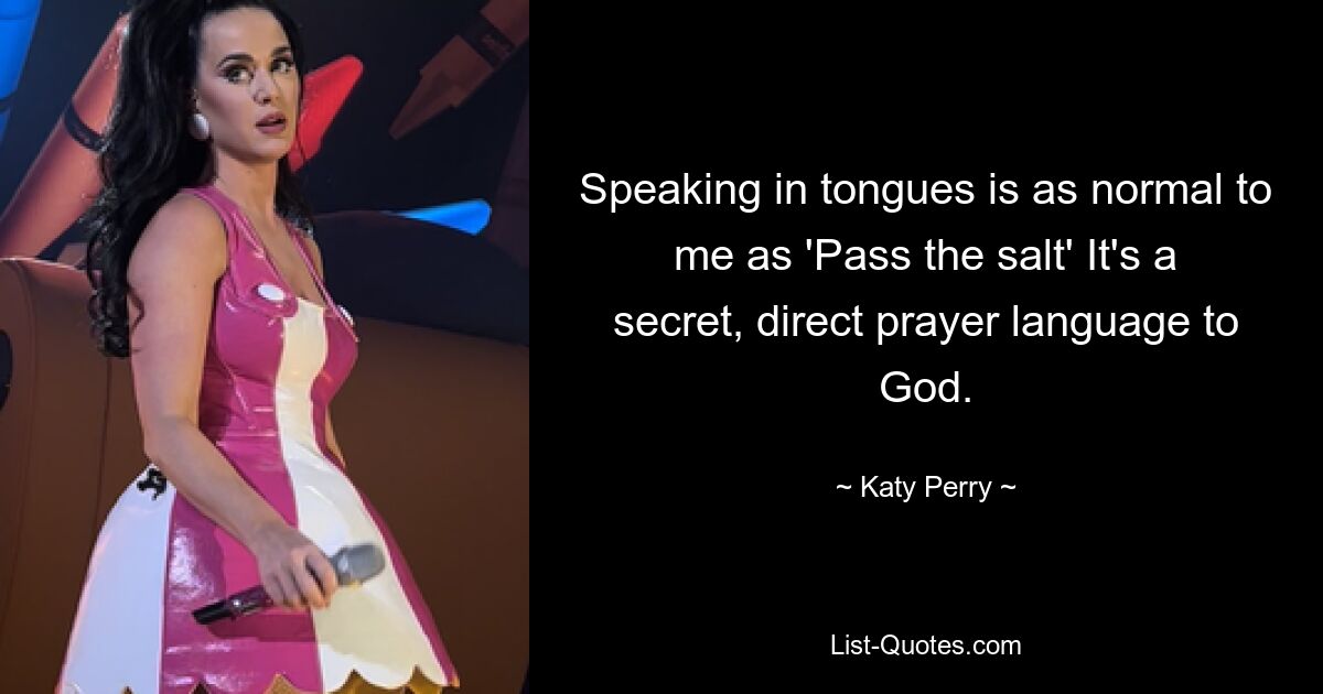 Speaking in tongues is as normal to me as 'Pass the salt' It's a secret, direct prayer language to God. — © Katy Perry