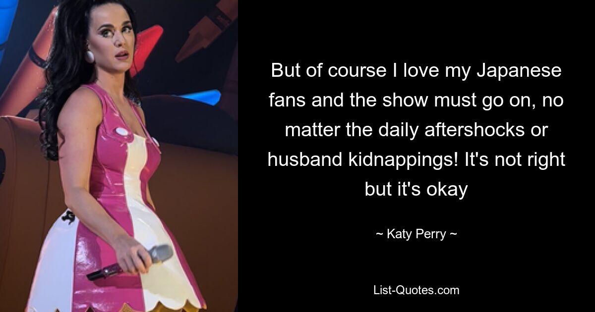 But of course I love my Japanese fans and the show must go on, no matter the daily aftershocks or husband kidnappings! It's not right but it's okay — © Katy Perry