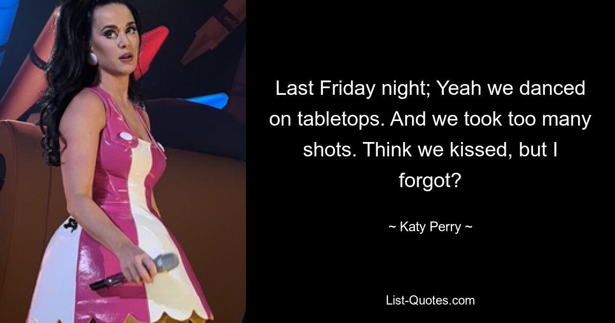 Last Friday night; Yeah we danced on tabletops. And we took too many shots. Think we kissed, but I forgot? — © Katy Perry