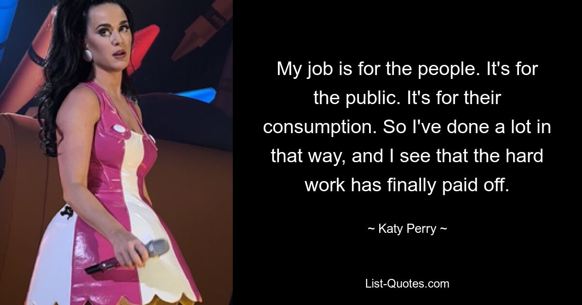 My job is for the people. It's for the public. It's for their consumption. So I've done a lot in that way, and I see that the hard work has finally paid off. — © Katy Perry