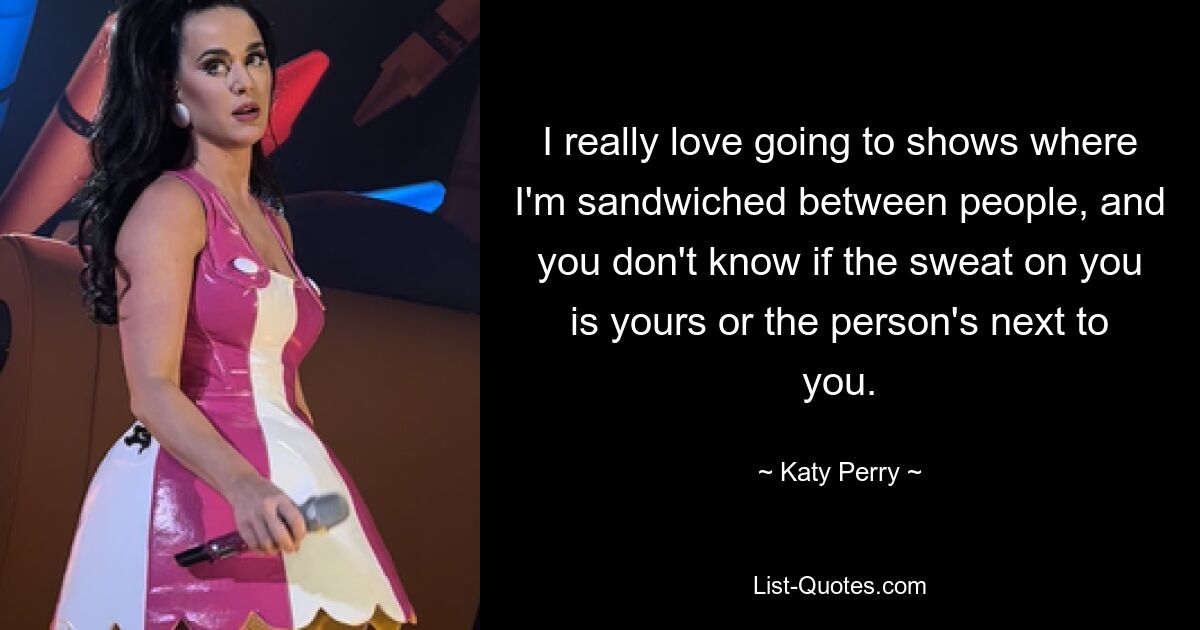 I really love going to shows where I'm sandwiched between people, and you don't know if the sweat on you is yours or the person's next to you. — © Katy Perry