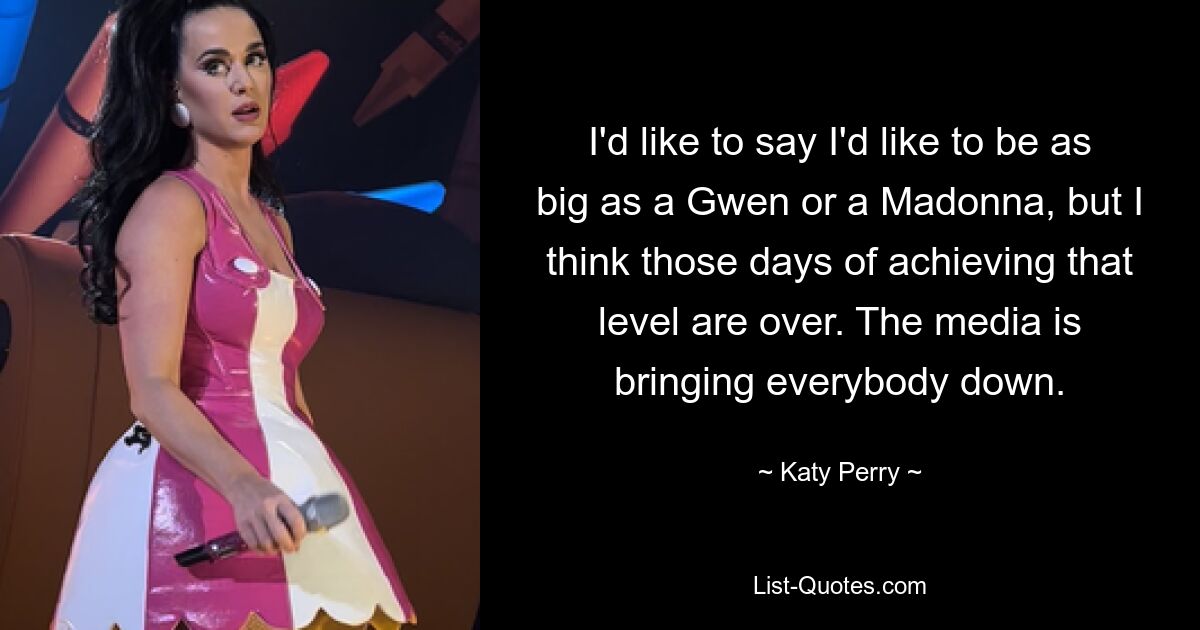 I'd like to say I'd like to be as big as a Gwen or a Madonna, but I think those days of achieving that level are over. The media is bringing everybody down. — © Katy Perry