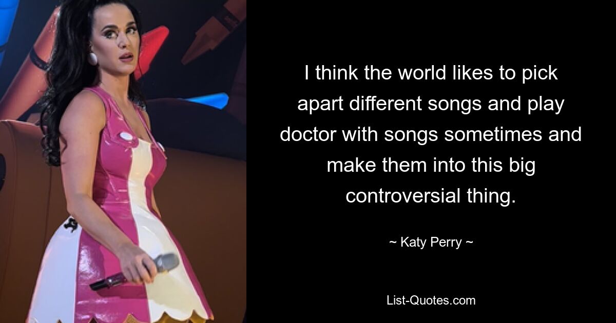 I think the world likes to pick apart different songs and play doctor with songs sometimes and make them into this big controversial thing. — © Katy Perry