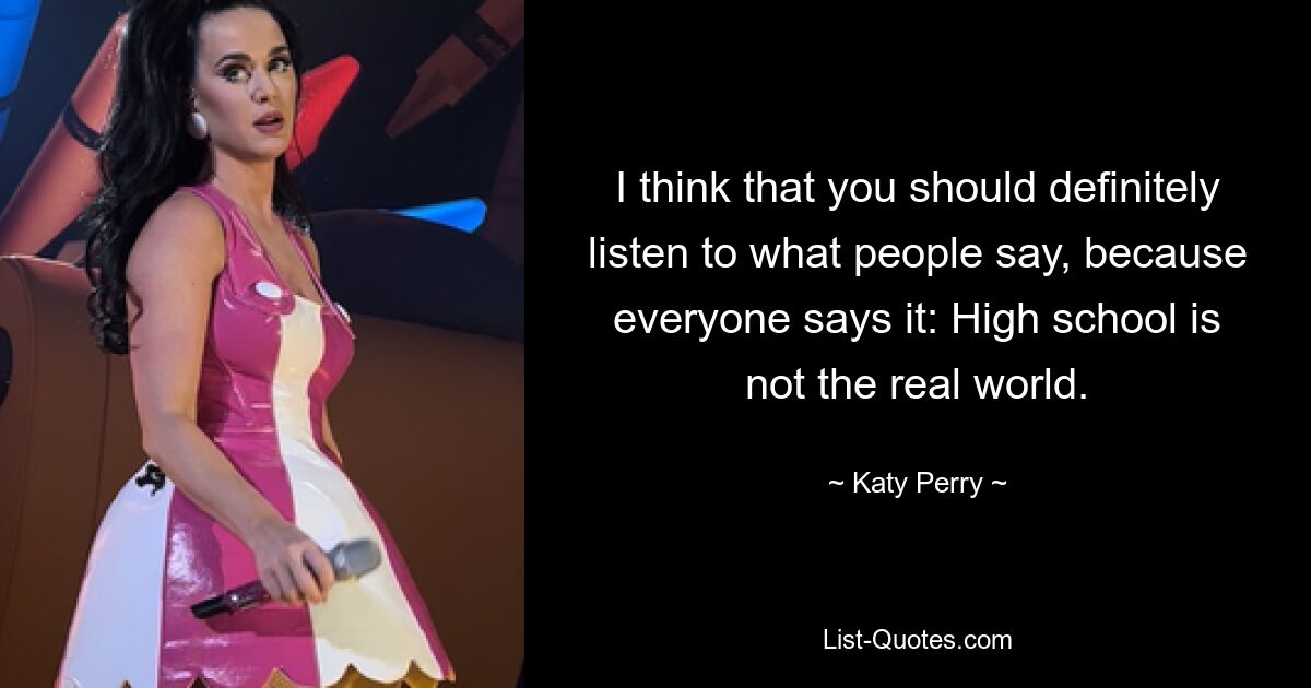 I think that you should definitely listen to what people say, because everyone says it: High school is not the real world. — © Katy Perry