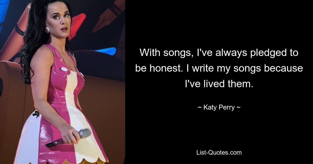 With songs, I've always pledged to be honest. I write my songs because I've lived them. — © Katy Perry