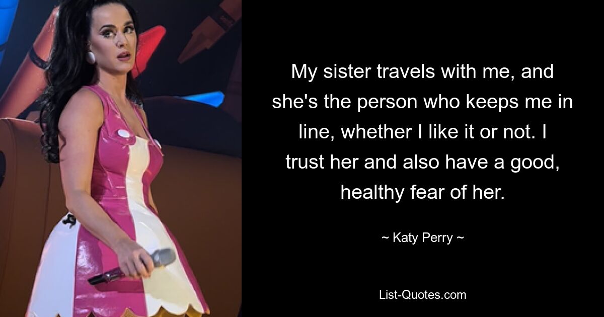 My sister travels with me, and she's the person who keeps me in line, whether I like it or not. I trust her and also have a good, healthy fear of her. — © Katy Perry