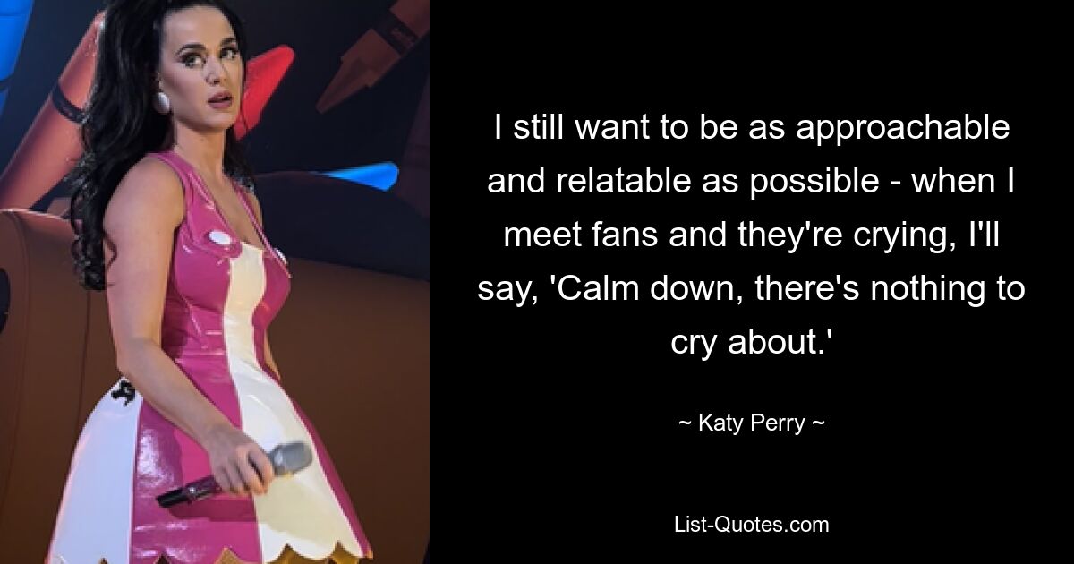 I still want to be as approachable and relatable as possible - when I meet fans and they're crying, I'll say, 'Calm down, there's nothing to cry about.' — © Katy Perry