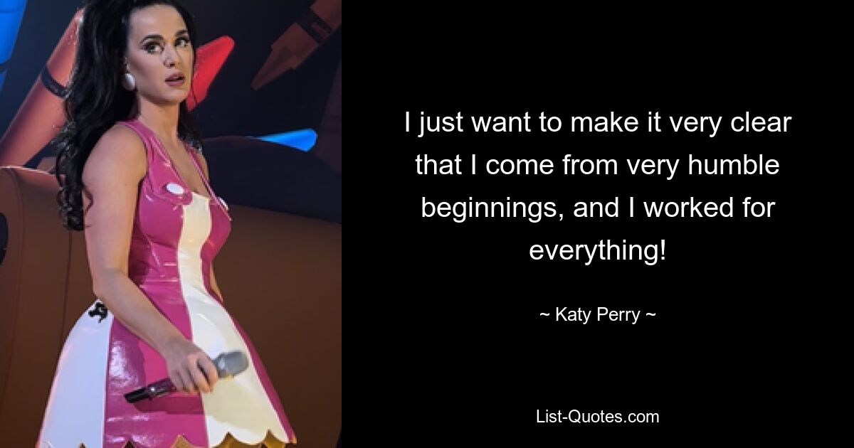 I just want to make it very clear that I come from very humble beginnings, and I worked for everything! — © Katy Perry