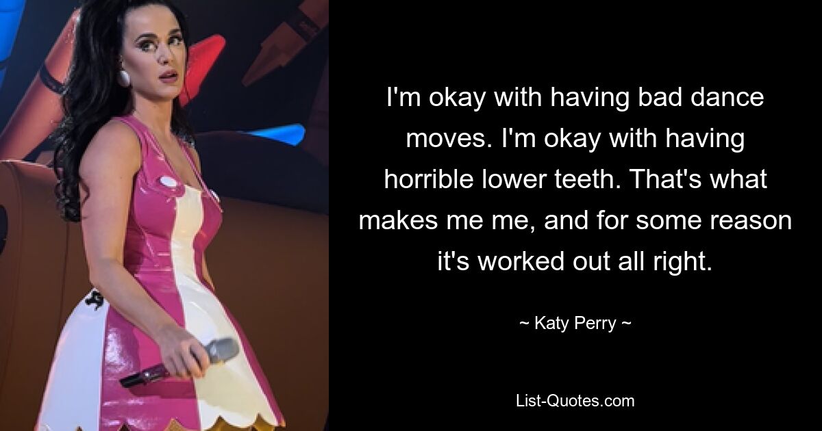 I'm okay with having bad dance moves. I'm okay with having horrible lower teeth. That's what makes me me, and for some reason it's worked out all right. — © Katy Perry