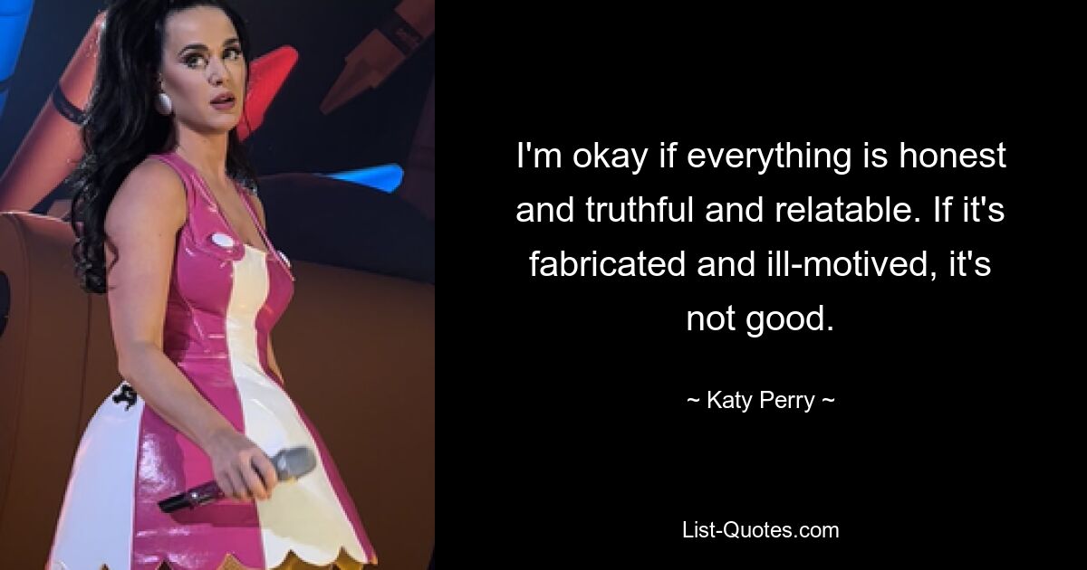 I'm okay if everything is honest and truthful and relatable. If it's fabricated and ill-motived, it's not good. — © Katy Perry