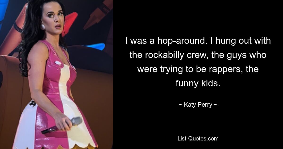 I was a hop-around. I hung out with the rockabilly crew, the guys who were trying to be rappers, the funny kids. — © Katy Perry