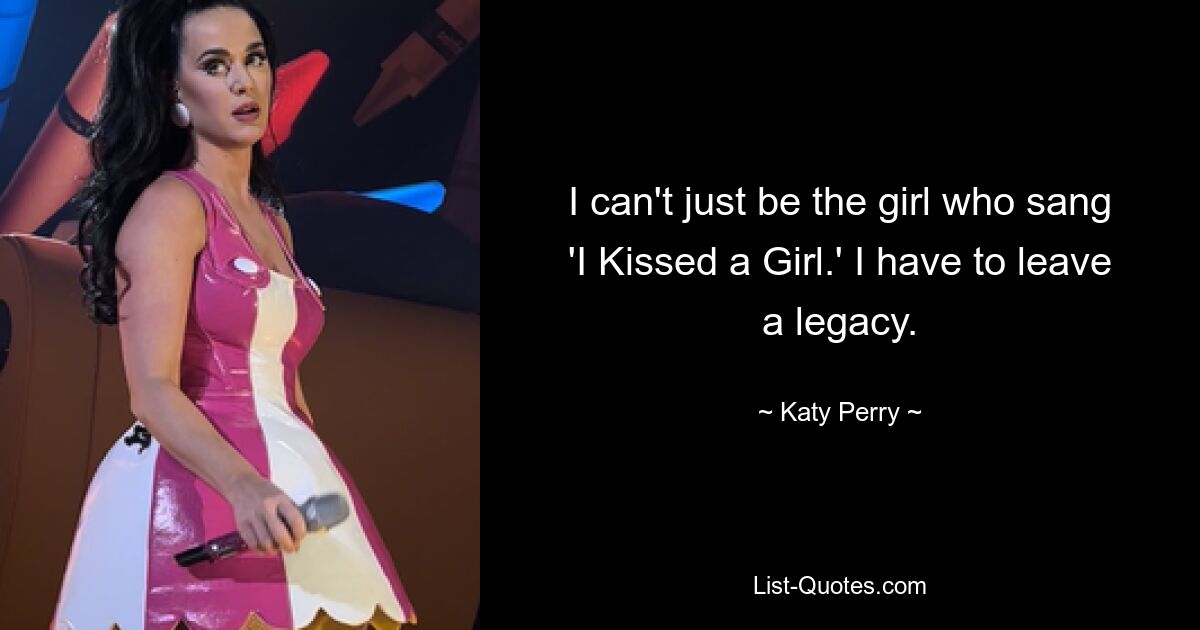 I can't just be the girl who sang 'I Kissed a Girl.' I have to leave a legacy. — © Katy Perry