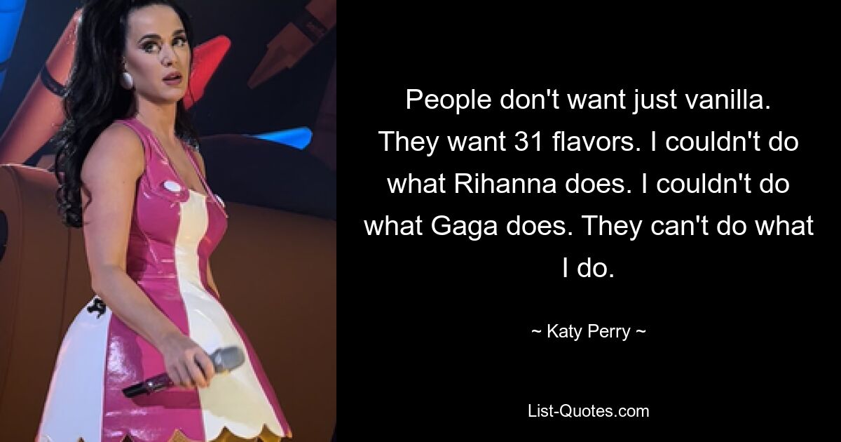 People don't want just vanilla. They want 31 flavors. I couldn't do what Rihanna does. I couldn't do what Gaga does. They can't do what I do. — © Katy Perry