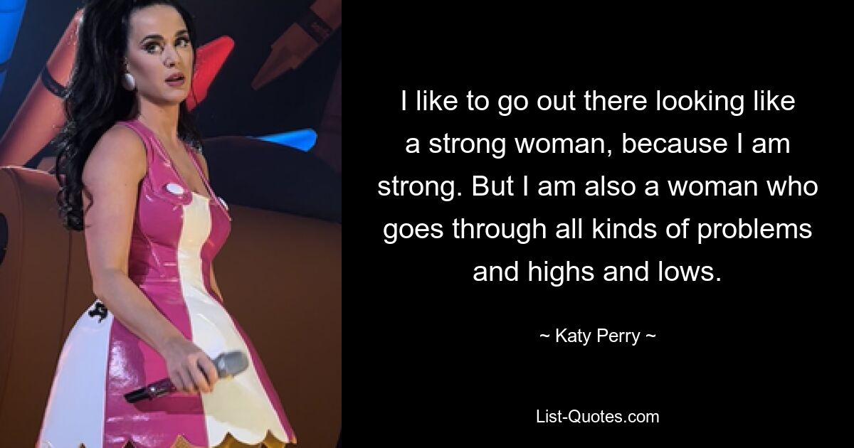 I like to go out there looking like a strong woman, because I am strong. But I am also a woman who goes through all kinds of problems and highs and lows. — © Katy Perry