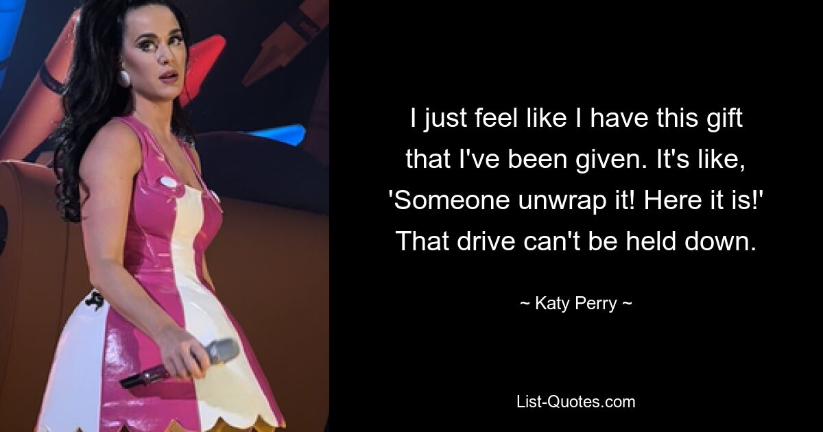 I just feel like I have this gift that I've been given. It's like, 'Someone unwrap it! Here it is!' That drive can't be held down. — © Katy Perry