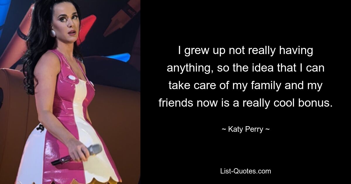 I grew up not really having anything, so the idea that I can take care of my family and my friends now is a really cool bonus. — © Katy Perry