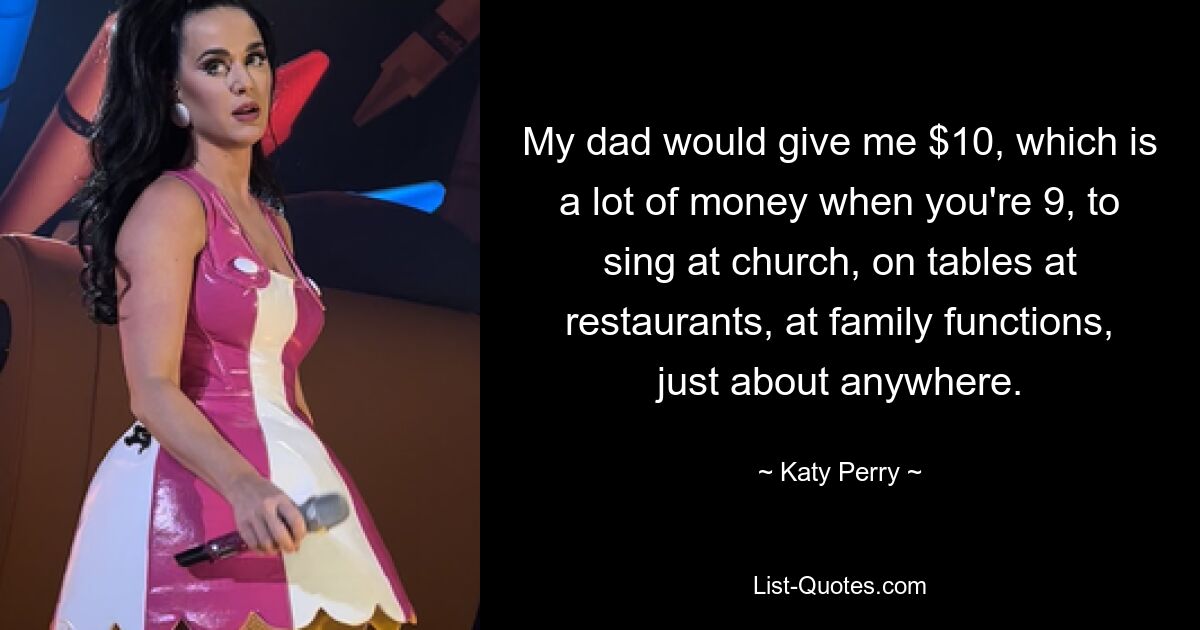 My dad would give me $10, which is a lot of money when you're 9, to sing at church, on tables at restaurants, at family functions, just about anywhere. — © Katy Perry