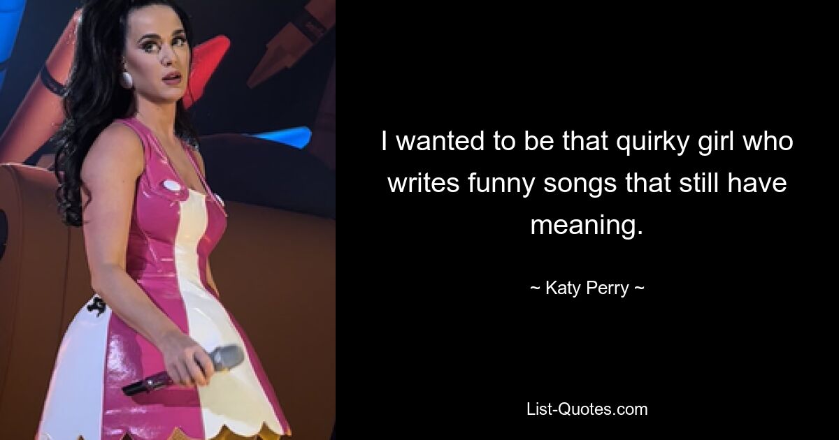 I wanted to be that quirky girl who writes funny songs that still have meaning. — © Katy Perry