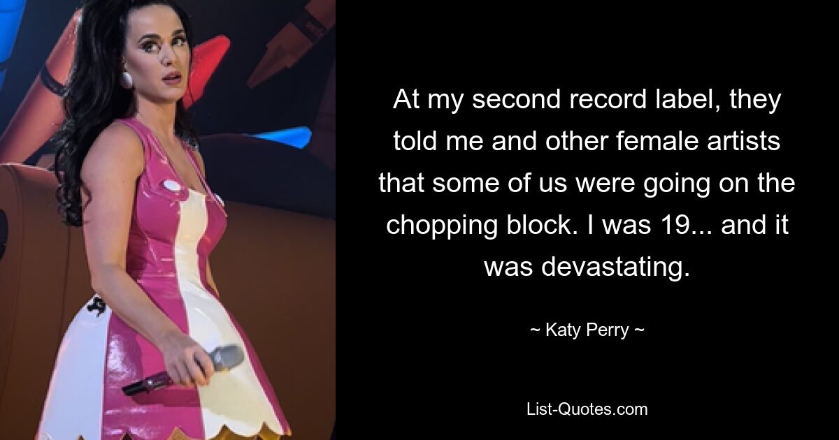 At my second record label, they told me and other female artists that some of us were going on the chopping block. I was 19... and it was devastating. — © Katy Perry