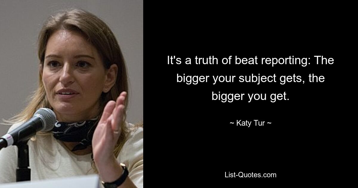 It's a truth of beat reporting: The bigger your subject gets, the bigger you get. — © Katy Tur