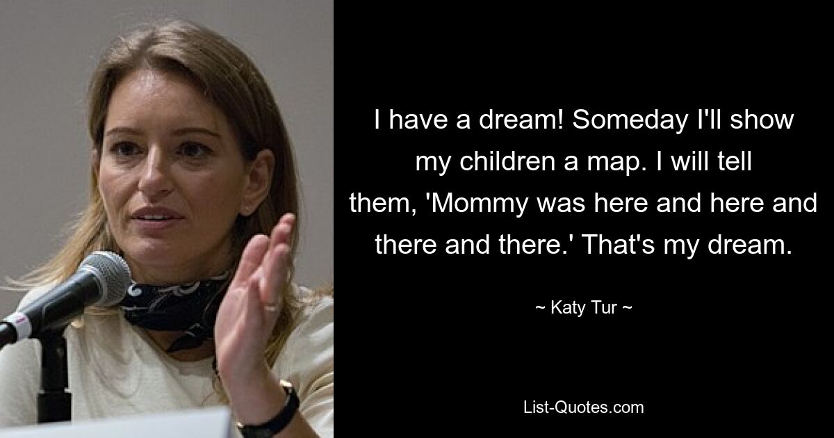 I have a dream! Someday I'll show my children a map. I will tell them, 'Mommy was here and here and there and there.' That's my dream. — © Katy Tur