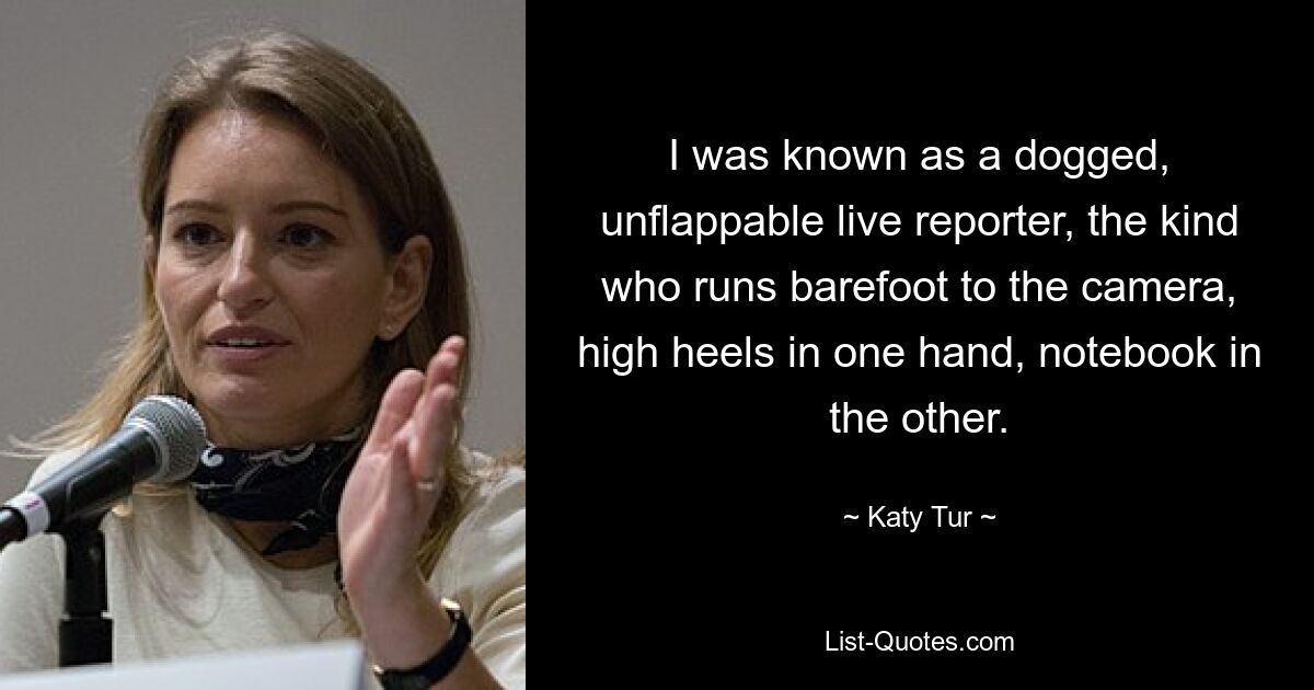 I was known as a dogged, unflappable live reporter, the kind who runs barefoot to the camera, high heels in one hand, notebook in the other. — © Katy Tur