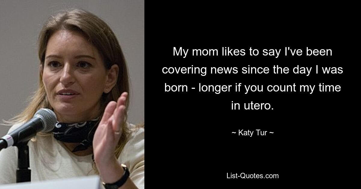 My mom likes to say I've been covering news since the day I was born - longer if you count my time in utero. — © Katy Tur