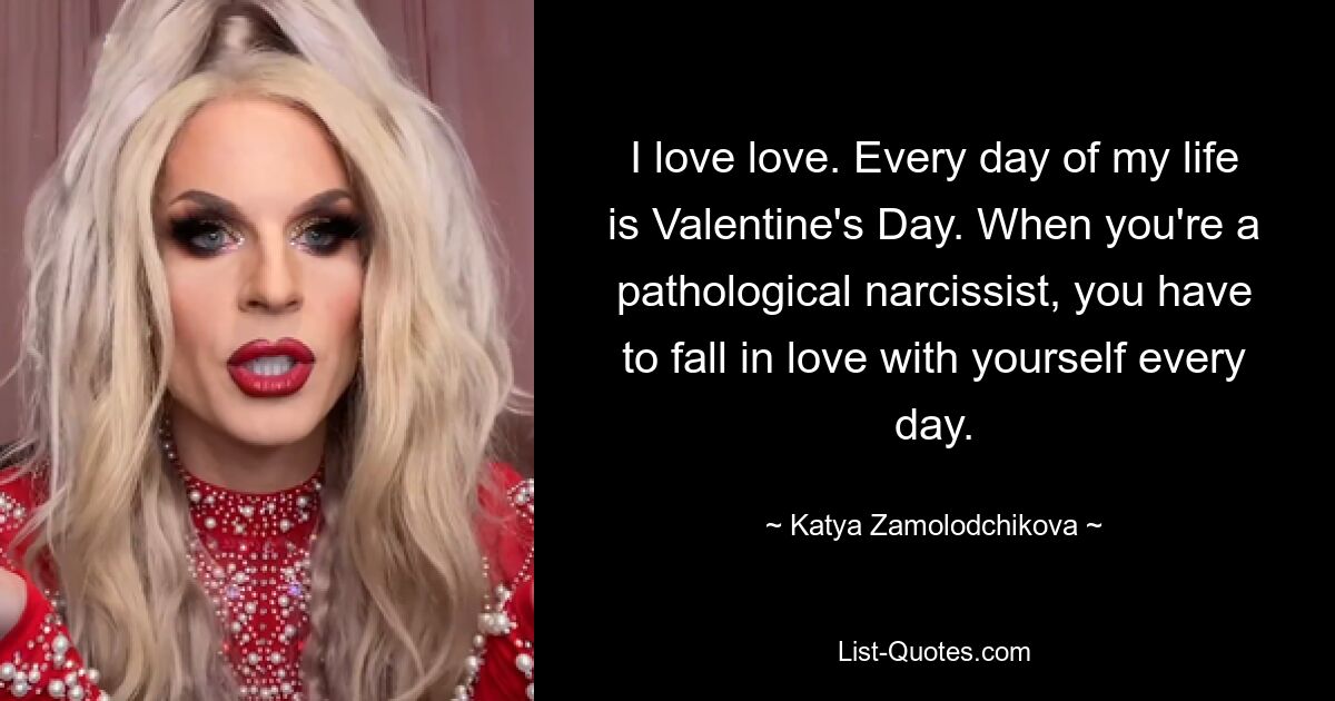 I love love. Every day of my life is Valentine's Day. When you're a pathological narcissist, you have to fall in love with yourself every day. — © Katya Zamolodchikova