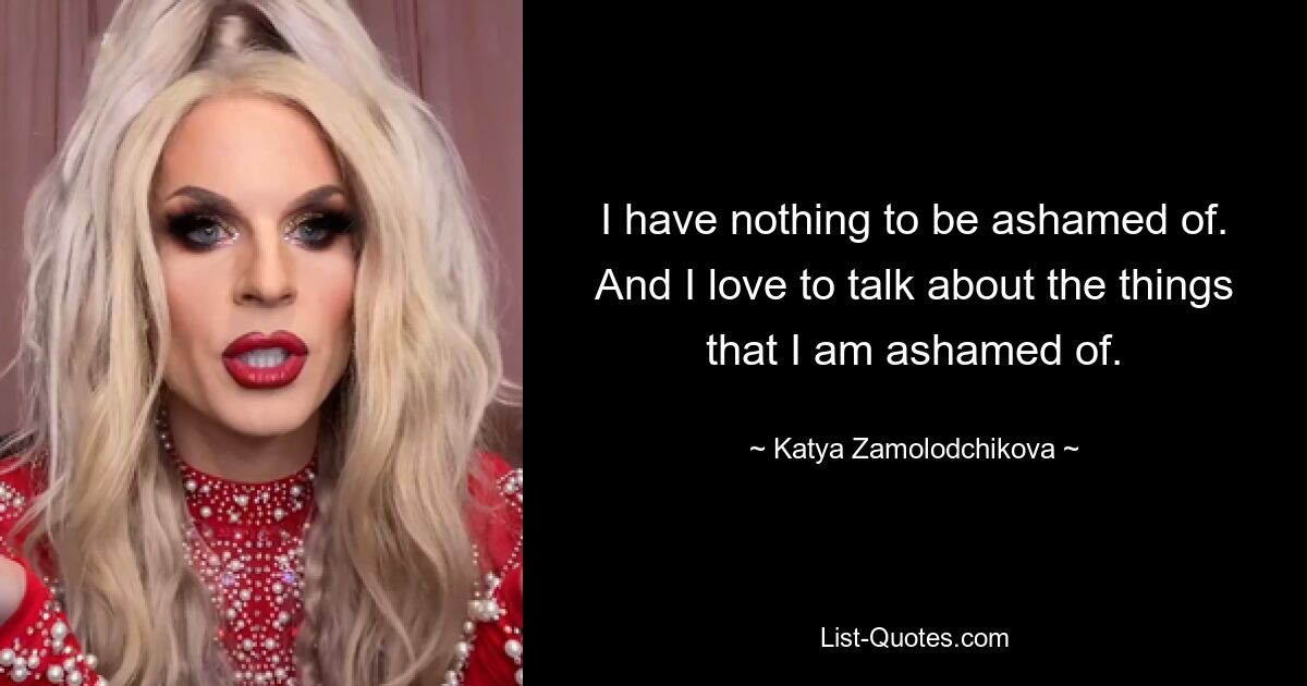 I have nothing to be ashamed of. And I love to talk about the things that I am ashamed of. — © Katya Zamolodchikova