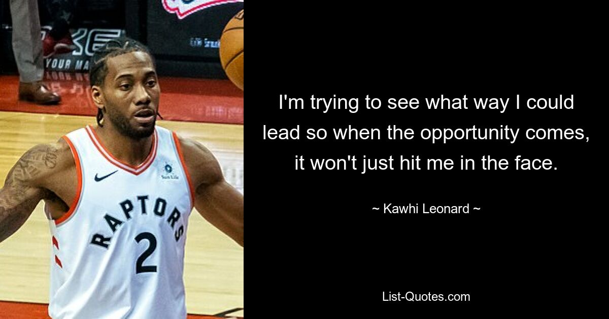 I'm trying to see what way I could lead so when the opportunity comes, it won't just hit me in the face. — © Kawhi Leonard