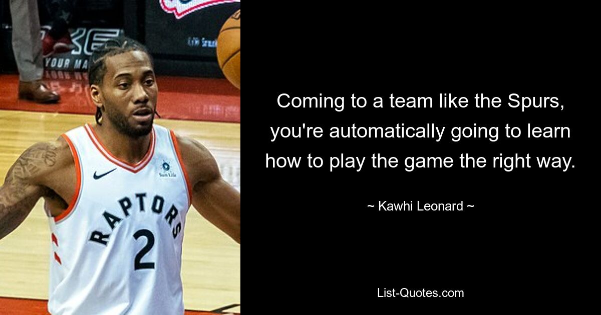 Coming to a team like the Spurs, you're automatically going to learn how to play the game the right way. — © Kawhi Leonard