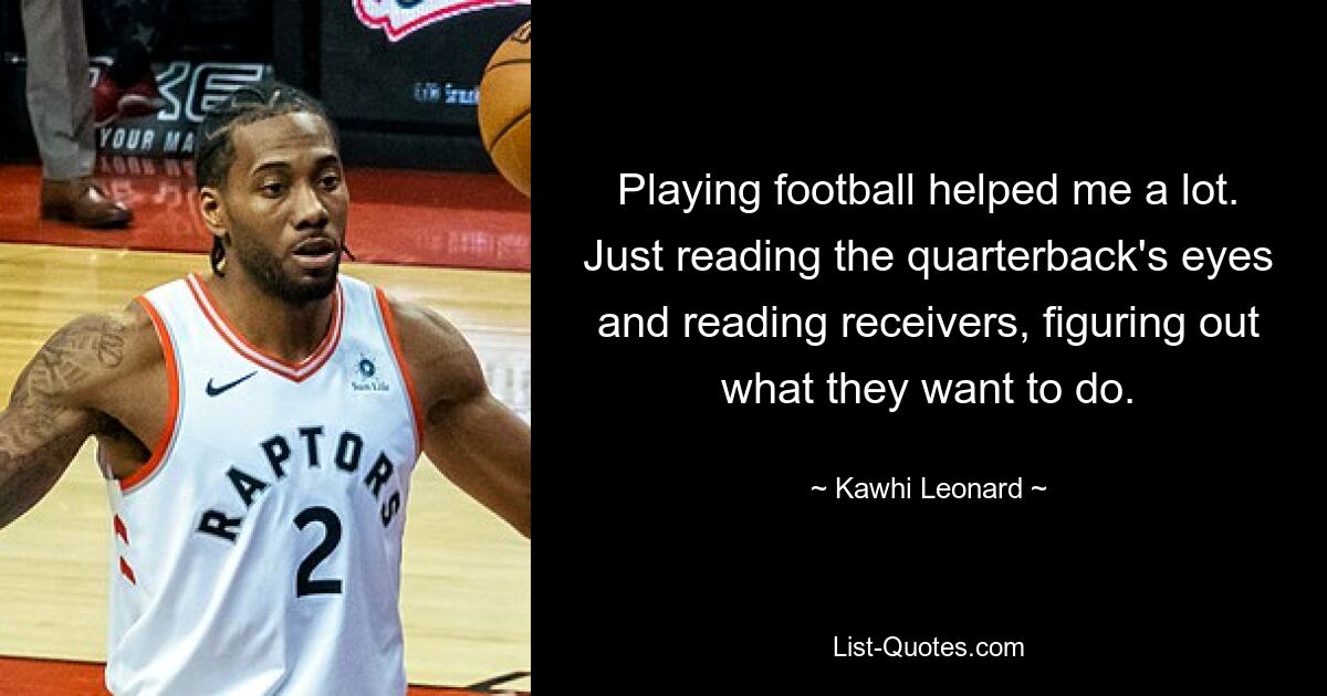 Playing football helped me a lot. Just reading the quarterback's eyes and reading receivers, figuring out what they want to do. — © Kawhi Leonard