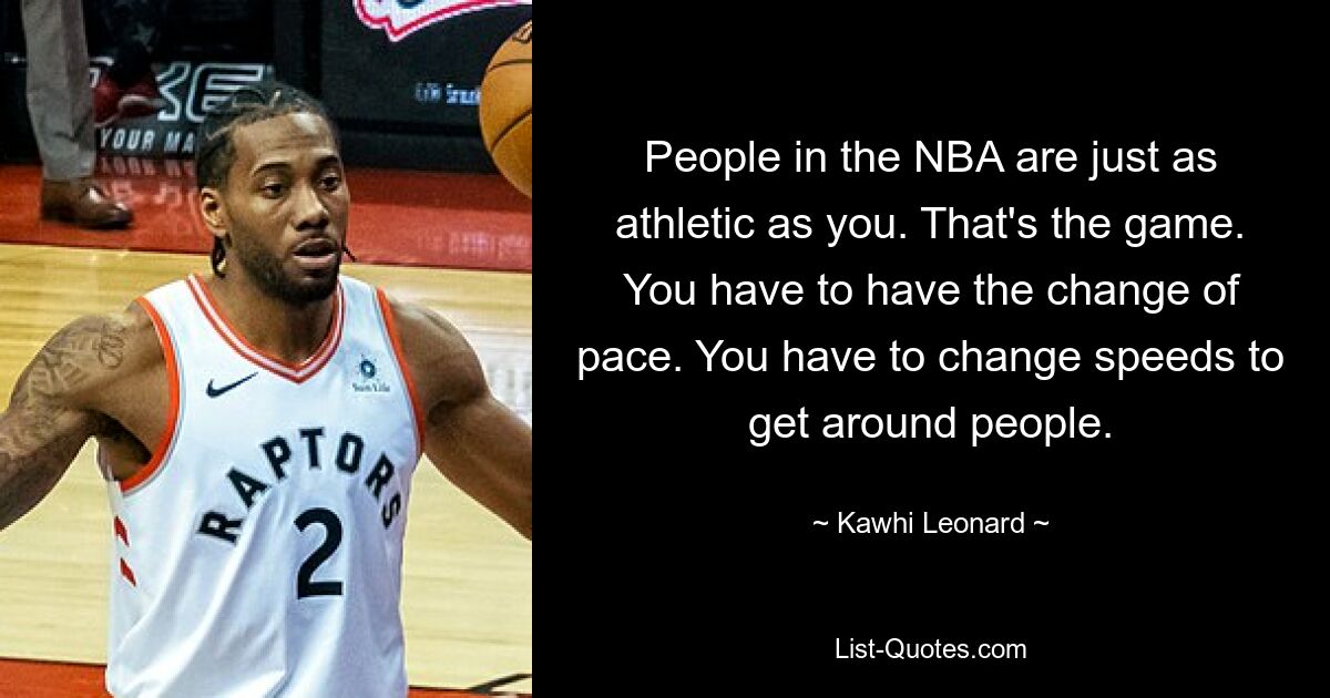 People in the NBA are just as athletic as you. That's the game. You have to have the change of pace. You have to change speeds to get around people. — © Kawhi Leonard