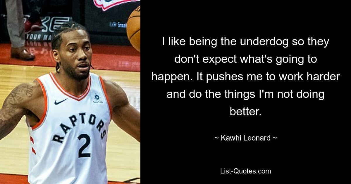 I like being the underdog so they don't expect what's going to happen. It pushes me to work harder and do the things I'm not doing better. — © Kawhi Leonard