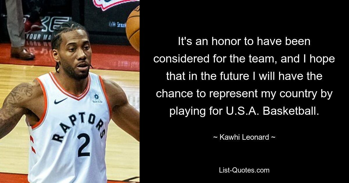 It's an honor to have been considered for the team, and I hope that in the future I will have the chance to represent my country by playing for U.S.A. Basketball. — © Kawhi Leonard