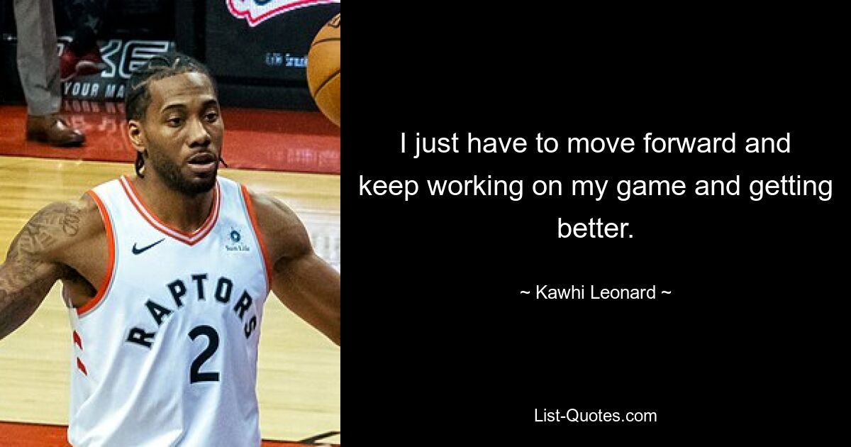 I just have to move forward and keep working on my game and getting better. — © Kawhi Leonard