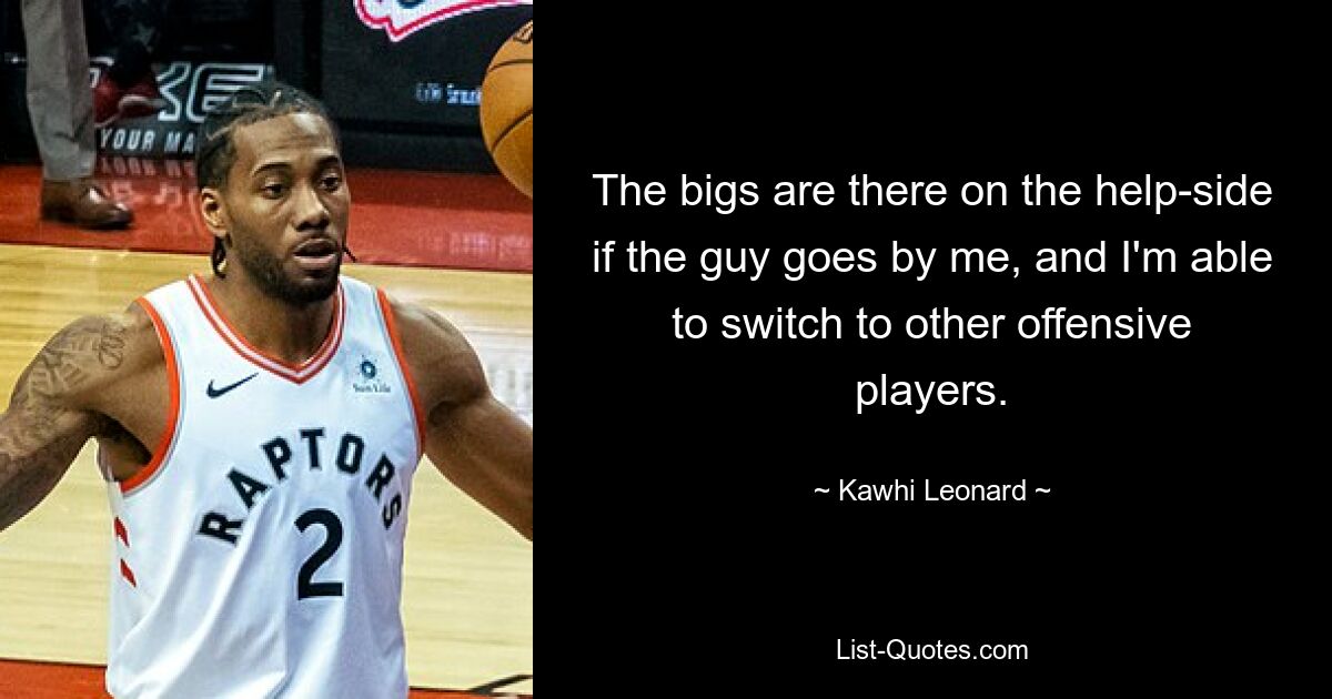 The bigs are there on the help-side if the guy goes by me, and I'm able to switch to other offensive players. — © Kawhi Leonard