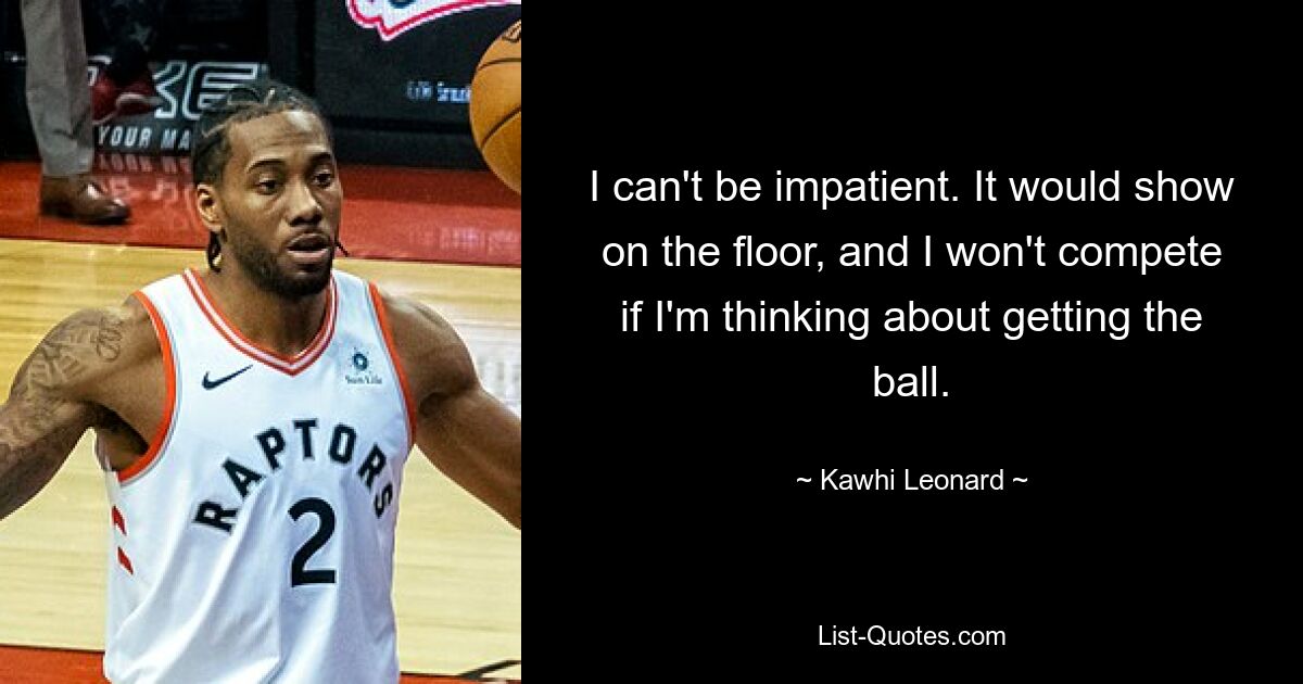 I can't be impatient. It would show on the floor, and I won't compete if I'm thinking about getting the ball. — © Kawhi Leonard