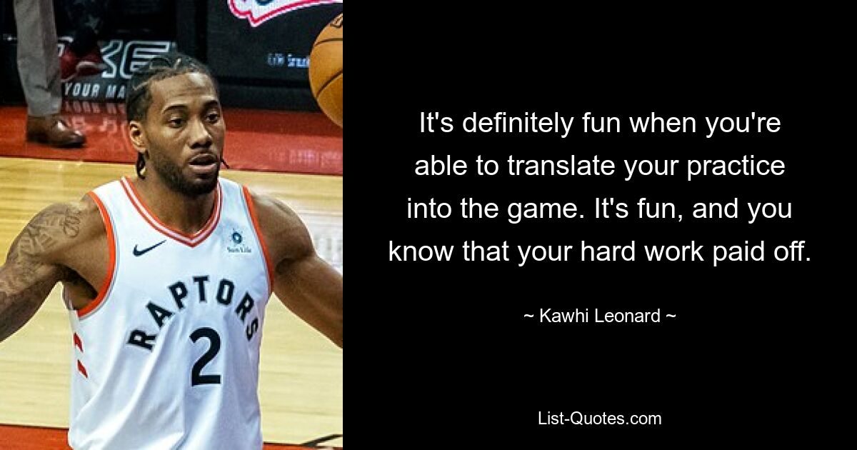 It's definitely fun when you're able to translate your practice into the game. It's fun, and you know that your hard work paid off. — © Kawhi Leonard