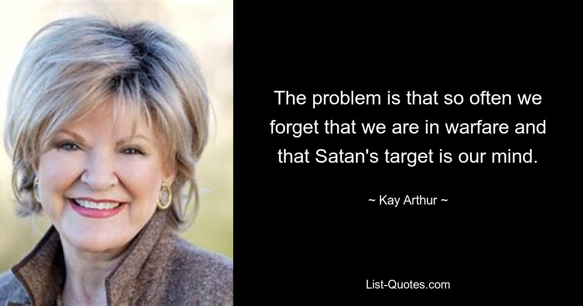 The problem is that so often we forget that we are in warfare and that Satan's target is our mind. — © Kay Arthur