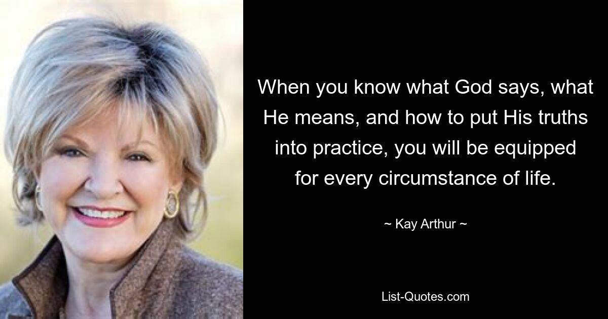 When you know what God says, what He means, and how to put His truths into practice, you will be equipped for every circumstance of life. — © Kay Arthur