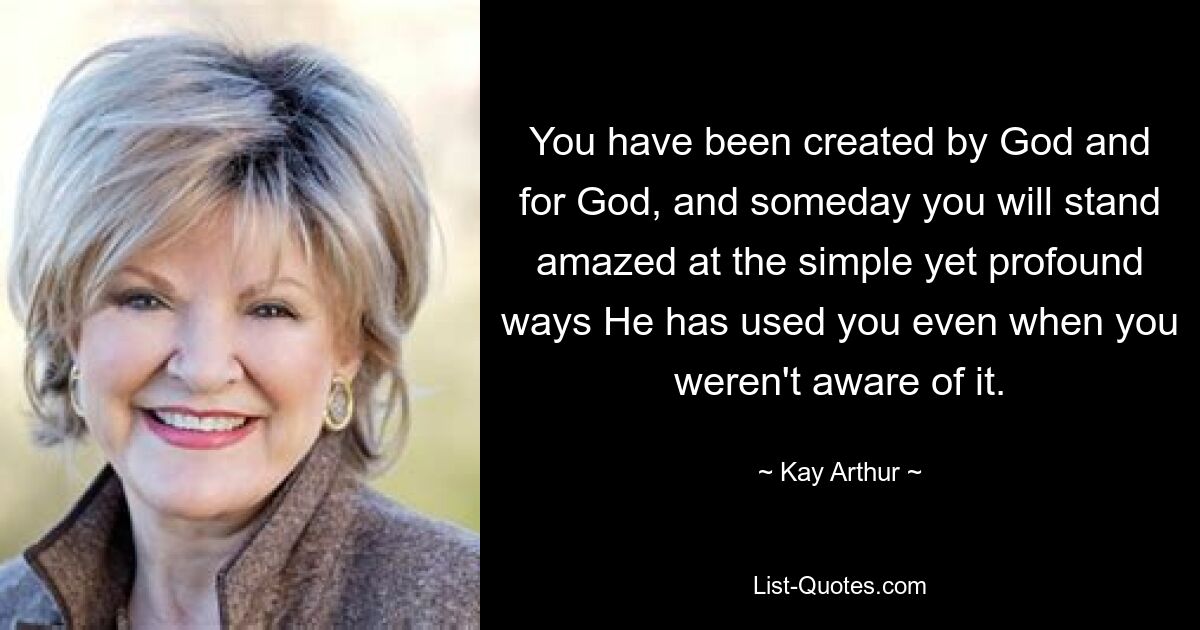 You have been created by God and for God, and someday you will stand amazed at the simple yet profound ways He has used you even when you weren't aware of it. — © Kay Arthur