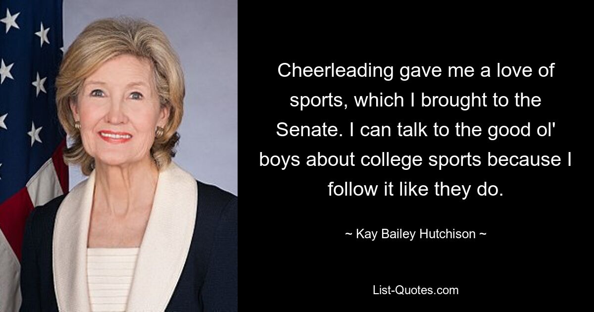 Cheerleading gave me a love of sports, which I brought to the Senate. I can talk to the good ol' boys about college sports because I follow it like they do. — © Kay Bailey Hutchison