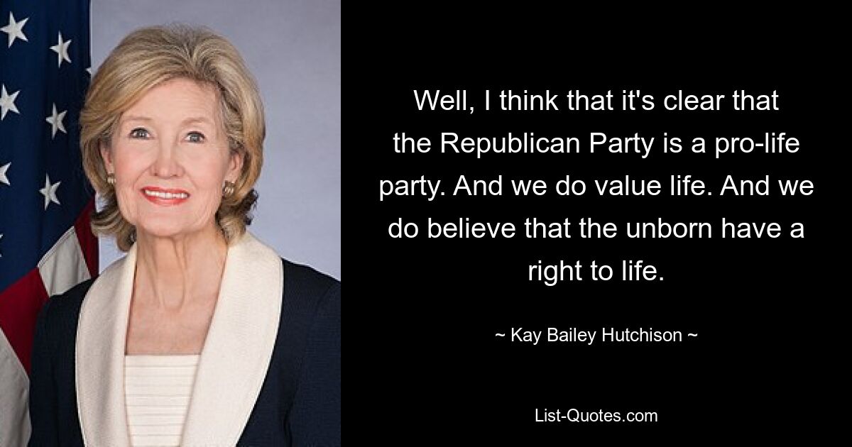 Well, I think that it's clear that the Republican Party is a pro-life party. And we do value life. And we do believe that the unborn have a right to life. — © Kay Bailey Hutchison