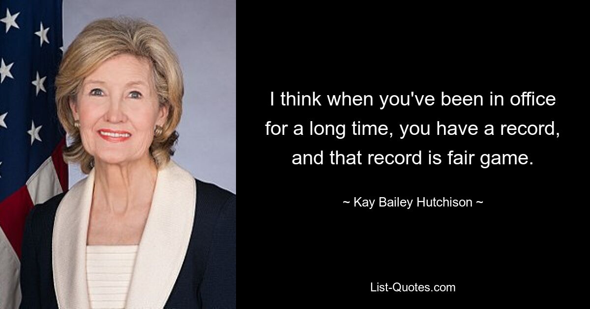 I think when you've been in office for a long time, you have a record, and that record is fair game. — © Kay Bailey Hutchison