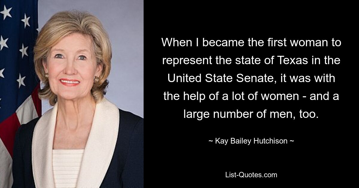 When I became the first woman to represent the state of Texas in the United State Senate, it was with the help of a lot of women - and a large number of men, too. — © Kay Bailey Hutchison