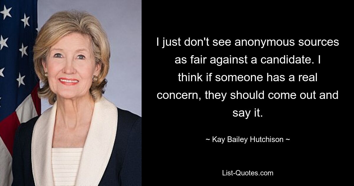 I just don't see anonymous sources as fair against a candidate. I think if someone has a real concern, they should come out and say it. — © Kay Bailey Hutchison