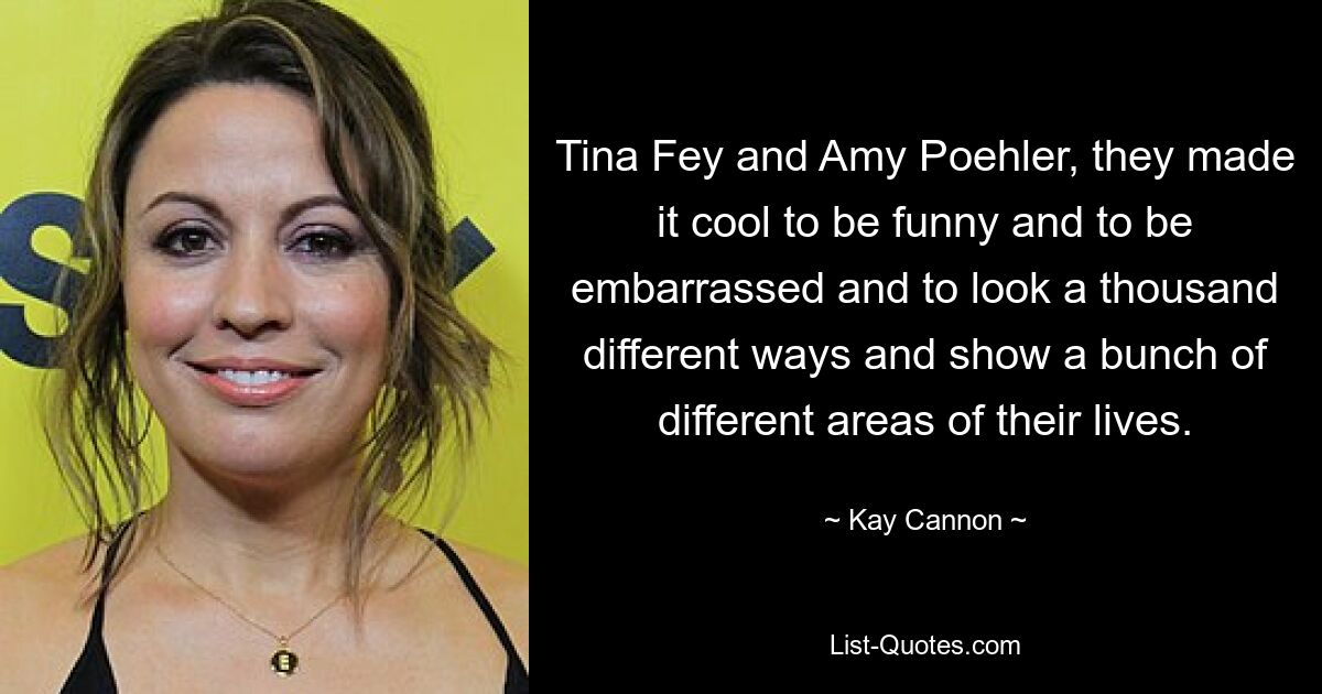 Tina Fey and Amy Poehler, they made it cool to be funny and to be embarrassed and to look a thousand different ways and show a bunch of different areas of their lives. — © Kay Cannon